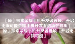 【原】探索荣耀手机开发者选项：开启无限可能荣耀手机开发者选项在哪里「【原】探索荣耀手机开发者选项：开启无限可能」