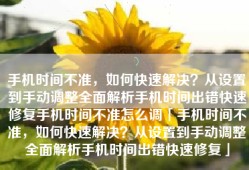 手机时间不准，如何快速解决？从设置到手动调整全面解析手机时间出错快速修复手机时间不准怎么调「手机时间不准，如何快速解决？从设置到手动调整全面解析手机时间出错快速修复」