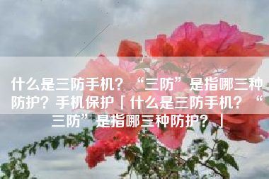 什么是三防手机？“三防”是指哪三种防护？手机保护「什么是三防手机？“三防”是指哪三种防护？」